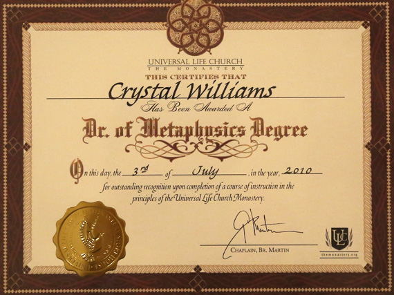 Universal Life Church - The Monastery - This certifies that Crystal Williams has been awarded a Dr. of Metaphysics Degree. On this day, the 3rd of July, in the year, 2010 for outstanding recognition upon completion of a course of instruction in the principles of the Universal Life Church Monastery. Chaplain, Br. Martin